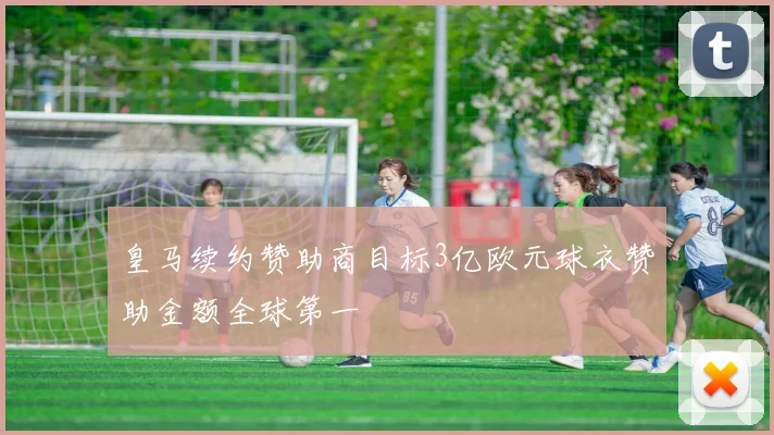 皇马续约赞助商目标3亿欧元球衣赞助金额全球第一