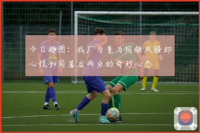 今日趣图：我厂与皇马同领风骚却心慌如同落后两分的奇妙心态