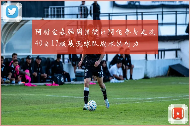 阿特金森强调持续让阿伦参与进攻40分17板展现球队战术执行力