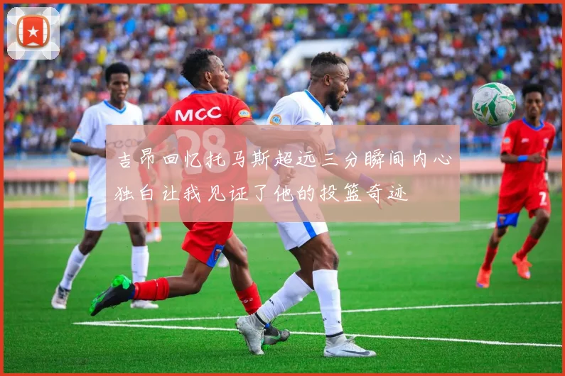 吉昂回忆托马斯超远三分瞬间内心独白让我见证了他的投篮奇迹