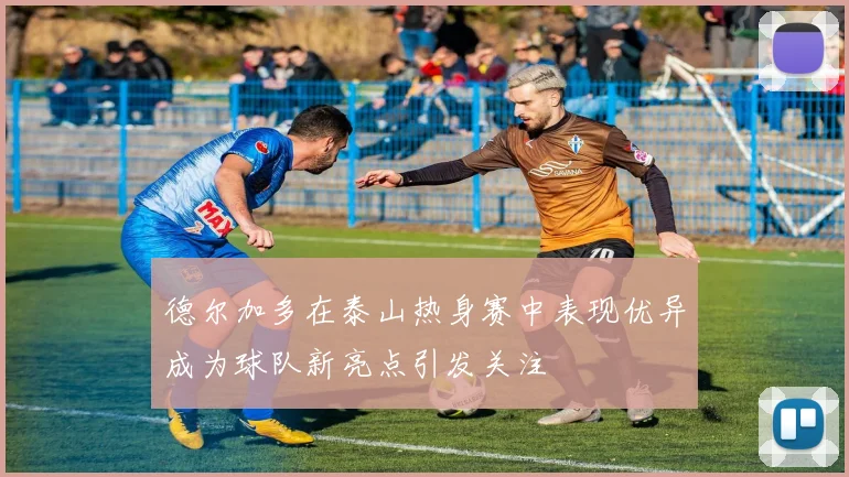 德尔加多在泰山热身赛中表现优异成为球队新亮点引发关注