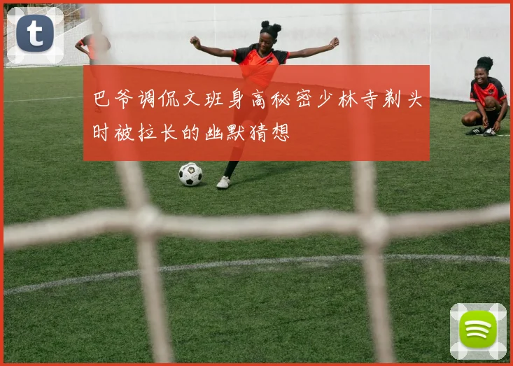 巴爷调侃文班身高秘密少林寺剃头时被拉长的幽默猜想