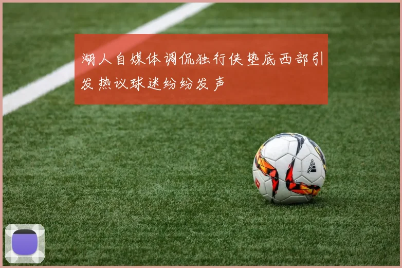 湖人自媒体调侃独行侠垫底西部引发热议球迷纷纷发声
