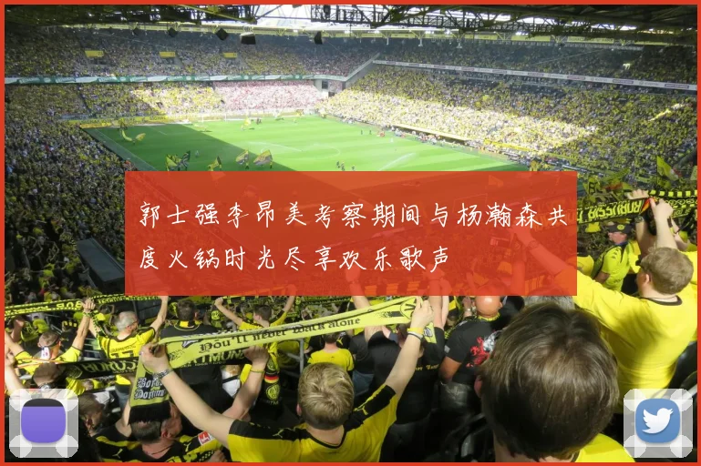 郭士强李昂美考察期间与杨瀚森共度火锅时光尽享欢乐歌声