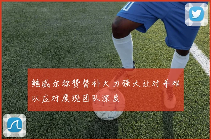 鲍威尔称赞替补火力强大让对手难以应对展现团队深度