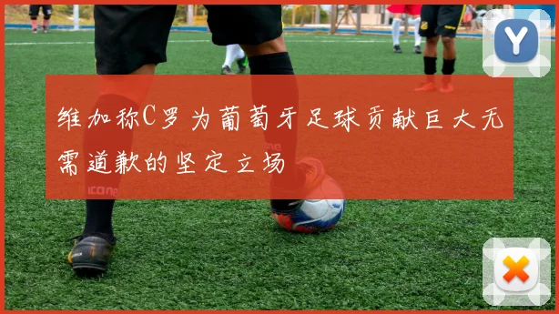 维加称C罗为葡萄牙足球贡献巨大无需道歉的坚定立场