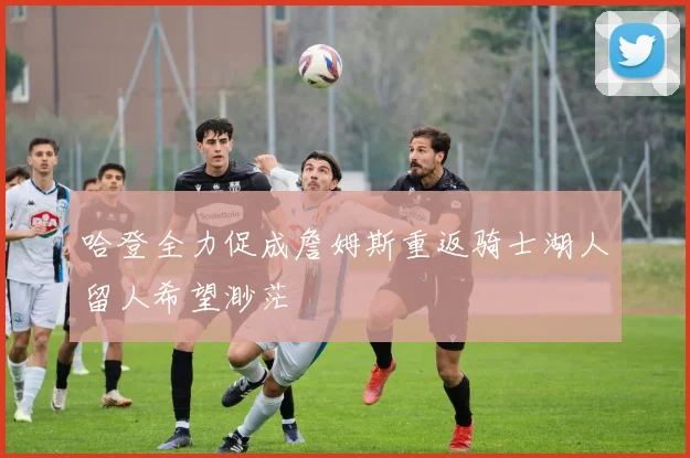 哈登全力促成詹姆斯重返骑士湖人留人希望渺茫