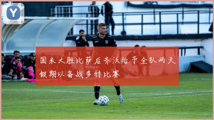国米大胜比萨后齐沃给予全队两天假期以备战多特比赛