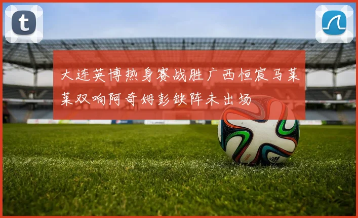 大连英博热身赛战胜广西恒宸马莱莱双响阿奇姆彭缺阵未出场