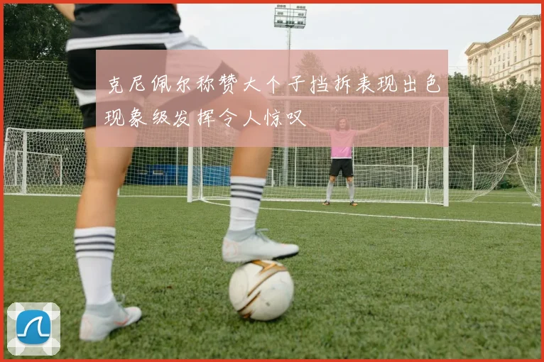 克尼佩尔称赞大个子挡拆表现出色现象级发挥令人惊叹