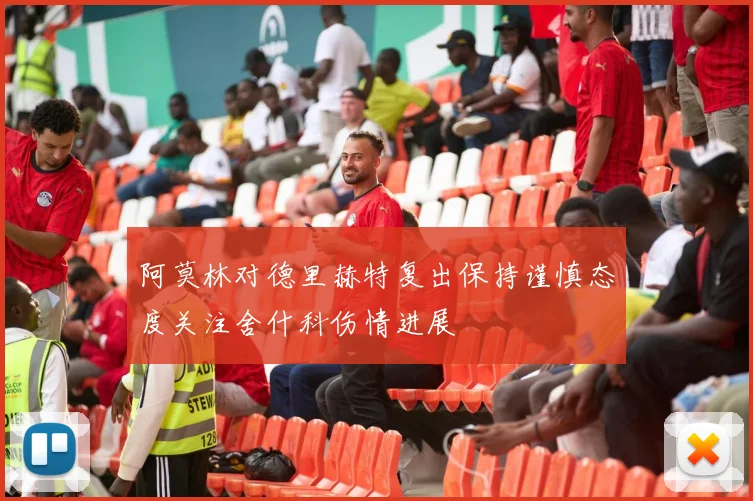阿莫林对德里赫特复出保持谨慎态度关注舍什科伤情进展