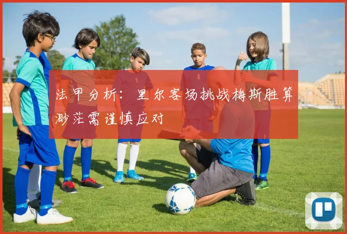 法甲分析：里尔客场挑战梅斯胜算渺茫需谨慎应对