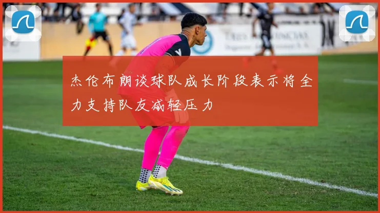 杰伦布朗谈球队成长阶段表示将全力支持队友减轻压力