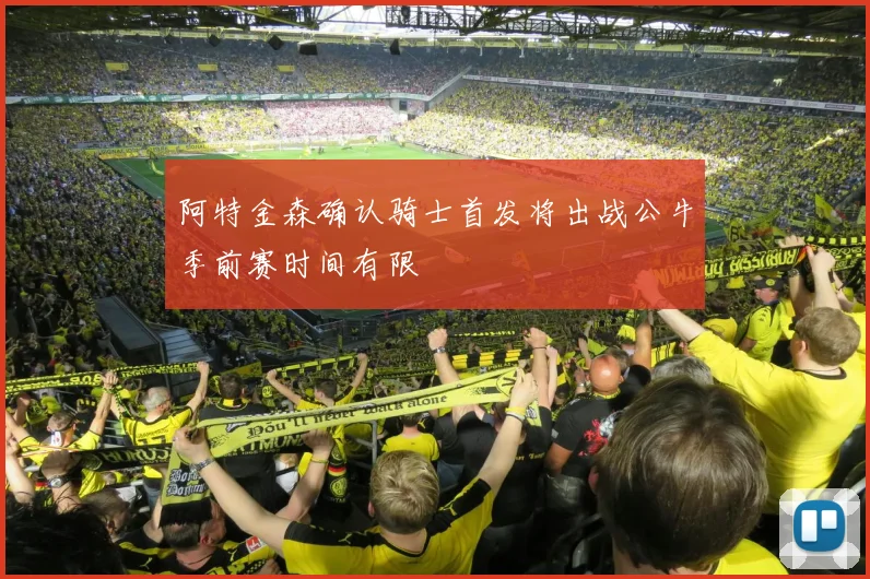 阿特金森确认骑士首发将出战公牛季前赛时间有限