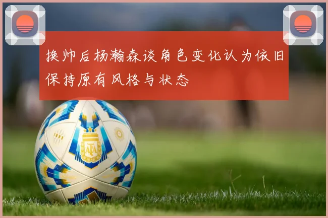 换帅后杨瀚森谈角色变化认为依旧保持原有风格与状态