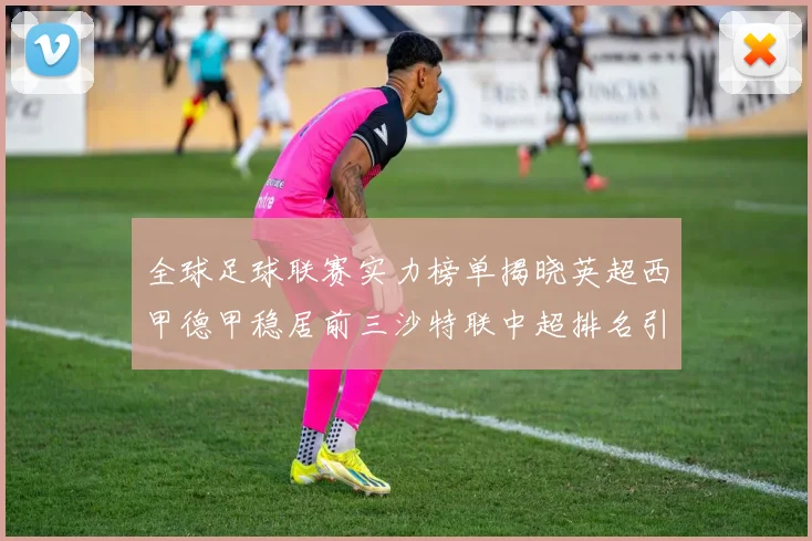 全球足球联赛实力榜单揭晓英超西甲德甲稳居前三沙特联中超排名引关注