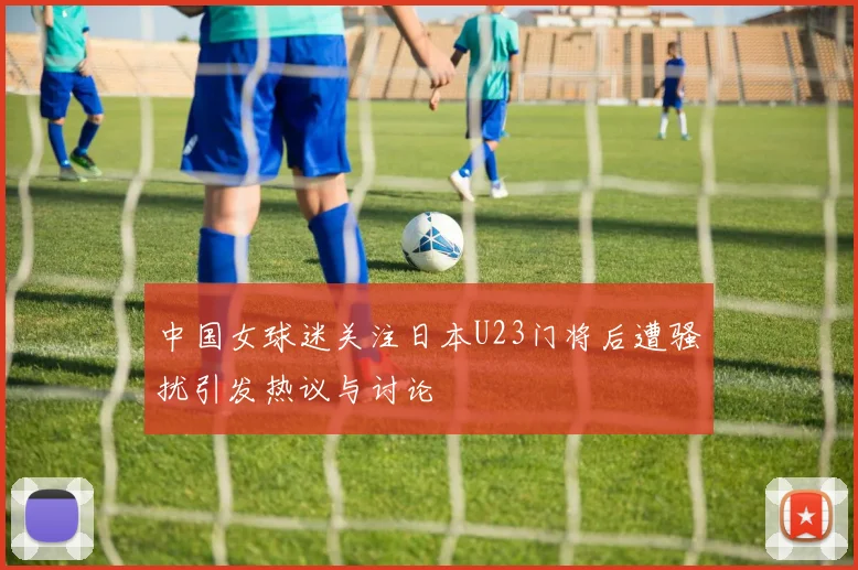 中国女球迷关注日本U23门将后遭骚扰引发热议与讨论