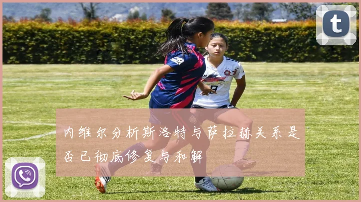内维尔分析斯洛特与萨拉赫关系是否已彻底修复与和解