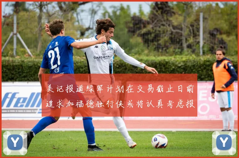 美记报道绿军计划在交易截止日前追求加福德独行侠或将认真考虑报价