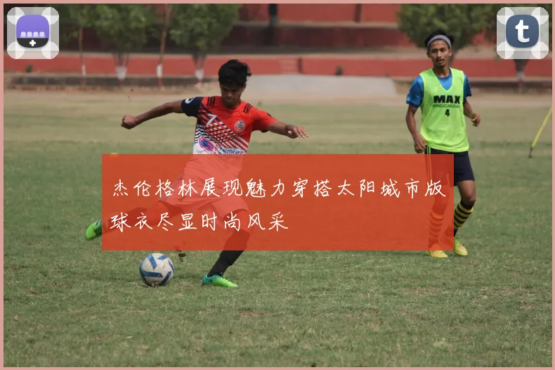 杰伦格林展现魅力穿搭太阳城市版球衣尽显时尚风采