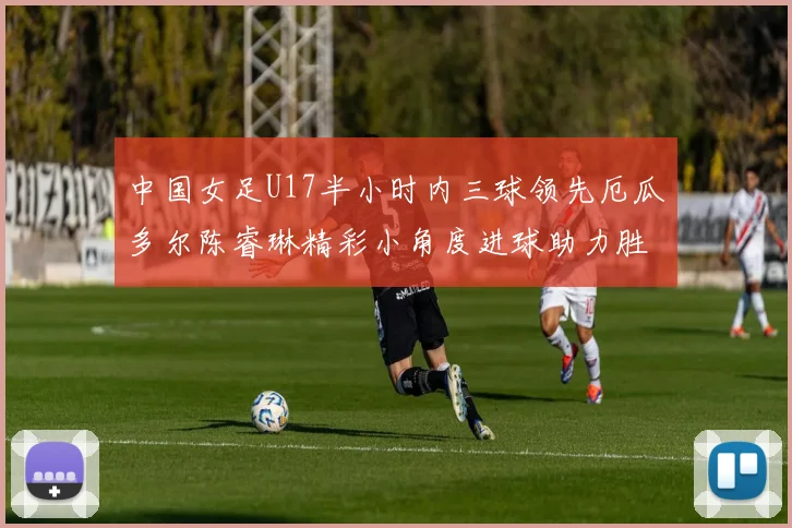 中国女足U17半小时内三球领先厄瓜多尔陈睿琳精彩小角度进球助力胜利