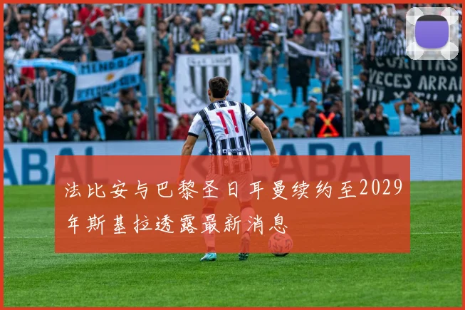 法比安与巴黎圣日耳曼续约至2029年斯基拉透露最新消息