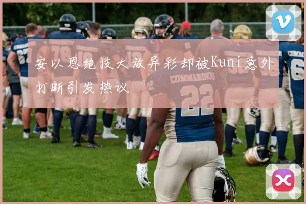 安以恩绝技大放异彩却被Kuni意外打断引发热议