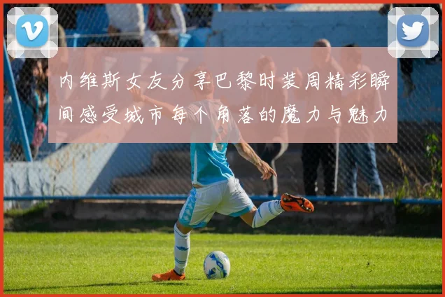 内维斯女友分享巴黎时装周精彩瞬间感受城市每个角落的魔力与魅力