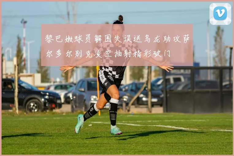 黎巴嫩球员解围失误送乌龙助攻萨尔多尔别克凌空抽射精彩破门