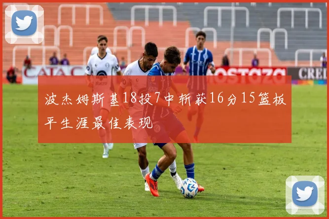 波杰姆斯基18投7中斩获16分15篮板平生涯最佳表现