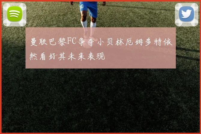 曼联巴黎FC争夺小贝林厄姆多特依然看好其未来表现