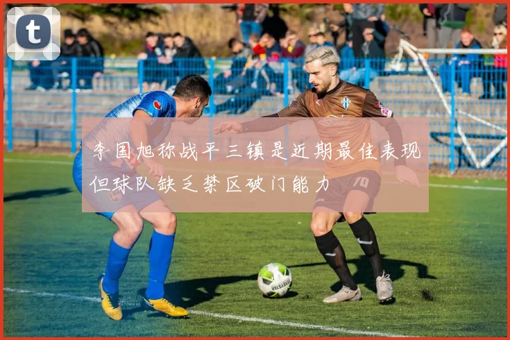 李国旭称战平三镇是近期最佳表现但球队缺乏禁区破门能力