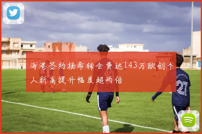 海港签约杨希转会费达143万欧创个人新高提升幅度超两倍