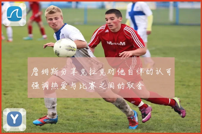 詹姆斯分享克拉克对他自律的认可强调热爱与比赛之间的取舍