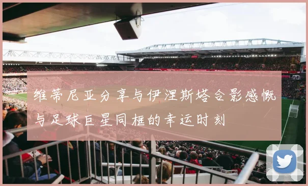维蒂尼亚分享与伊涅斯塔合影感慨与足球巨星同框的幸运时刻