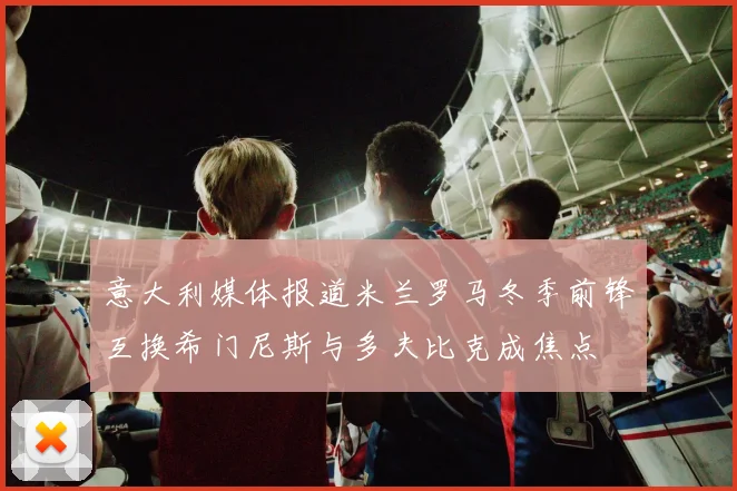 意大利媒体报道米兰罗马冬季前锋互换希门尼斯与多夫比克成焦点