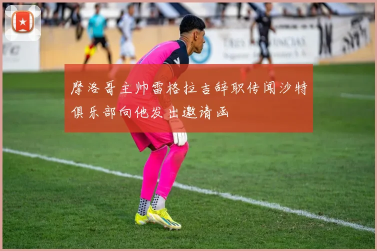 摩洛哥主帅雷格拉吉辞职传闻沙特俱乐部向他发出邀请函