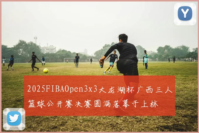 2025FIBAOpen3x3大龙湖杯广西三人篮球公开赛决赛圆满落幕于上林