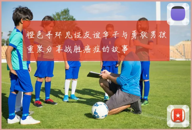 橙色手环见证友谊华子与勇敢男孩重聚分享战胜癌症的故事
