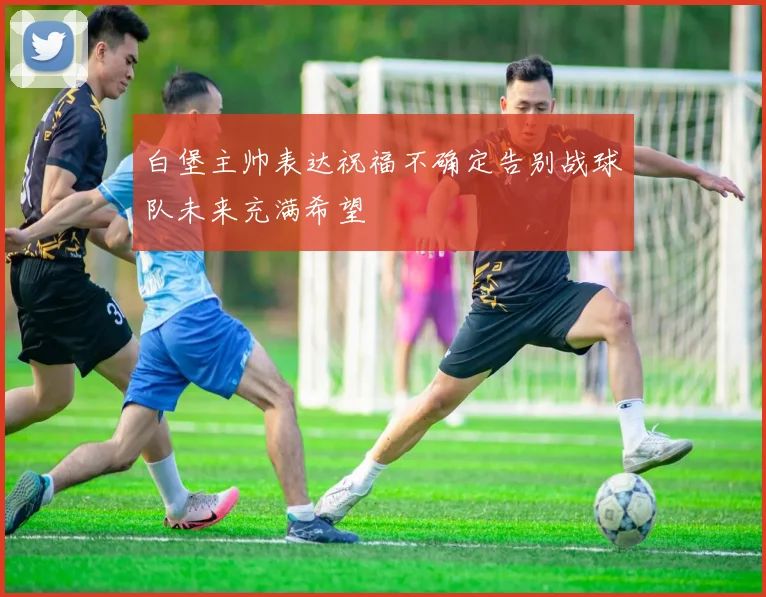 白堡主帅表达祝福不确定告别战球队未来充满希望